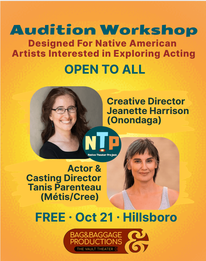Audition Workshop Designed For Native American Artists Interested in Exploring Acting OPEN TO ALL Creative Director Jeanette Harrison (Onondaga) NTP Native Theater Project Actor & Casting Director Tanis Parenteau (Métis/Cree) FREE • Oct 21 • Hillsboro